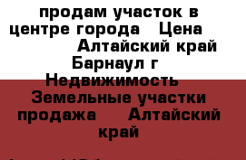 продам участок в центре города › Цена ­ 6 000 000 - Алтайский край, Барнаул г. Недвижимость » Земельные участки продажа   . Алтайский край